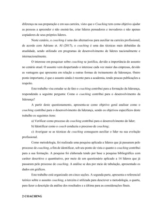 diferença na sua preparação e em sua carreira, visto que o Coaching tem como objetivo ajudar
as pessoas a apreender e não ensiná-las, criar líderes pensadores e inovadores e não apenas
copiadores de seus próprios líderes.
Neste cenário, o coaching é uma das alternativas para auxiliar na carreira profissional,
de acordo com Adriano et. Al (2017), o coaching é uma das técnicas mais debatidas da
atualidade, sendo utilizado em programas de desenvolvimento de líderes nacionalmente e
internacionalmente.
O interesse em pesquisar sobre coaching se justifica, devido a importância do assunto
no cenário atual. O assunto vem despertando o interesse cada vez maior das empresas, devido
as vantagens que apresenta em relação a outras formas de treinamento de lideranças. Outro
ponto importante, é que o assunto ainda é recente para a academia, tendo poucas publicações a
respeito.
Este trabalho visa estudar se de fato o coaching contribui para a formação da liderança,
respondendo a seguinte pergunta: Como o coaching contribui para o desenvolvimento da
liderança?
A partir deste questionamento, apresenta-se como objetivo geral analisar como o
coaching contribui para o desenvolvimento da liderança, sendo os objetivos específicos deste
trabalho os seguintes itens:
a) Verificar como processo de coaching contribui para o desenvolvimento do líder;
b) Identificar como o coach conduziu o processo de coaching;
c) Averiguar se as técnicas de coaching conseguem auxiliar o líder na sua evolução
profissional.
Como metodologia, foi realizada uma pesquisa aplicada a líderes que já passaram pelo
processo de coaching, a fim de identificar, sob seu ponto de vista o quanto o coaching contribui
para a sua formação. A pesquisa foi elaborada tendo por base a pesquisa bibliográfica com
caráter descritivo e quantitativo, por meio de um questionário aplicado a 14 líderes que já
passaram pelo processo de coaching. A análise se deu por meio de tabulação, apresentado os
dados em gráficos.
Este trabalho está organizado em cinco seções. A segunda parte, apresenta o referencial
teórico sobre o assunto coaching, a terceira é utilizada para descrever a metodologia, a quarta,
para fazer a descrição da análise dos resultados e a última para as considerações finais.
2 COACHING
 