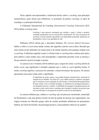 Neste capítulo será apresentado o referencial teórico sobre o coaching, suas principais
características, quais foram suas influências, os princípios da prática coaching, os tipos de
coaching e os principais benefícios.
A Federação Internacional de Coaching (International Coaching Federation) (ICF,
2016) define coaching como:
Coaching é uma parceria continuada que estimula e apoia o cliente a produzir
resultados gratificantes em sua vida pessoal e profissional. Por meio do processo de
coaching, o cliente expande e aprofunda a sua capacidade de aprender, aperfeiçoa seu
desempenho e eleva a sua qualidade de vida.
Whitmore (2012) afirma que o dicionário britânico The Concise Oxford Dictonary
define o verbo to coach como tutelar, treinar, dar sugestões, instruir com os fatos. Ressalta que
estes termos já são utilizados em muitas áreas e de muitas maneiras sem qualquer relação com
o coaching. A diferença segundo o autor, é a forma como o coaching trata e realiza estas ações,
pois embora a meta sempre seja o alto desempenho, é importante perceber como se alcança e
de que maneira é possível atingir a mesma.
As autoras Lotz e Gramms (2014) definem que a origem do termo coaching advém do
termo coach, cujo significado é treinador enquanto que o verbo to coach significa treinar. O
termo coaching significa o processo de estimular o desenvolvimento das pessoas. Os autores
apresentam uma outra versão sobre o significado:
O significado do termo remete a uma cidade húngara chamada Koes, localizada às
margens do rio Danúbio. No século XV, essa cidade começou a produzir carruagens
que se tornaram as mais cobiçadas de toda Europa, e foram batizadas popularmente
de kocsi szeker. Com a evolução da língua, os condutores de carruagens passaram a
ser chamados de kocsis e coaches. A finalidade da carruagem é transportar pessoas de
um ponto a outro, assim como o coaching, que se propõe a conduzir um processo que
leva um indivíduo ou um grupo de um ponto a outro de seu desempenho.
As autoras definem que, embora o coaching seja um processo estruturado, municiado
de ferramentas e seja uma pratica recente na área de gestão de pessoas nas organizações, sua
origem remonta aos filósofos gregos além de receber profundas influências do pensamento
budista, da Teoria de Gestalt e da psicologia positiva, como podemos observar no quadro1.
 