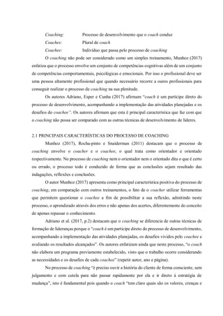 Coaching: Processo de desenvolvimento que o coach conduz
Coaches: Plural de coach
Coachee: Indivíduo que passa pelo processo de coaching
O coaching não pode ser considerado como um simples treinamento, Munhoz (2017)
enfatiza que o processo envolve um conjunto de competências cognitivas além de um conjunto
de competências comportamentais, psicológicas e emocionais. Por isso o profissional deve ser
uma pessoa altamente profissional que quando necessário recorre a ouros profissionais para
conseguir realizar o processo de coaching na sua plenitude.
Os autores Adriano, Esper e Cunha (2017) afirmam “coach é um partícipe direto do
processo de desenvolvimento, acompanhando a implementação das atividades planejadas e os
desafios do coachee”. Os autores afirmam que esta é principal característica que faz com que
o coaching não possa ser comparado com as outras técnicas de desenvolvimento de líderes.
2.1 PRINCIPAIS CARACTERÍSTICAS DO PROCESSO DE COACHING
Munhoz (2017), Rocha-pinto e Snaiderman (2011) destacam que o processo de
coaching envolve o coacher e o coachee, o qual trata como orientador e orientado
respectivamente. No processo de coaching nem o orientador nem o orientado dita o que é certo
ou errado, o processo todo é conduzido de forma que as conclusões sejam resultado das
indagações, reflexões e conclusões.
O autor Munhoz (2017) apresenta como principal característica positiva do processo de
coaching, em comparação com outros treinamentos, o fato de o coacher utilizar ferramentas
que permitem questionar o coachee a fim de possibilitar a sua reflexão, admitindo neste
processo, o aprendizado através dos erros e não apenas dos acertos, diferentemente do conceito
de apenas repassar o conhecimento.
Adriano et al. (2017, p.2) destacam que o coaching se diferencia de outras técnicas de
formação de lideranças porque o “coach é um participe direto do processo de desenvolvimento,
acompanhando a implementação das atividades planejadas, os desafios vividos pelo coachee e
avaliando os resultados alcançados”. Os autores enfatizam ainda que neste processo, “o coach
não elabora um programa previamente estabelecido, visto que o trabalho ocorre considerando
as necessidades e os desafios de cada coachee” (repetir autor, ano e página).
No processo de coaching “é preciso ouvir a história do cliente de forma consciente, sem
julgamento e com cutela para não passar rapidamente por ela e ir direto à estratégia de
mudança”, isto é fundamental pois quando o coach “tem claro quais são os valores, crenças e
 