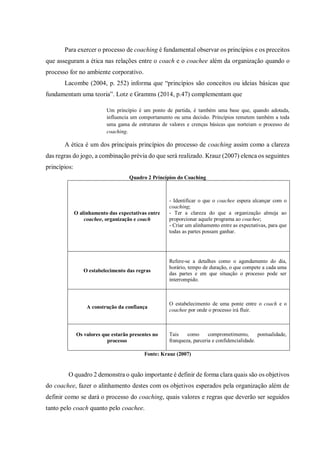 Para exercer o processo de coaching é fundamental observar os princípios e os preceitos
que asseguram a ética nas relações entre o coach e o coachee além da organização quando o
processo for no ambiente corporativo.
Lacombe (2004, p. 252) informa que “princípios são conceitos ou ideias básicas que
fundamentam uma teoria”. Lotz e Gramms (2014, p.47) complementam que
Um princípio é um ponto de partida, é também uma base que, quando adotada,
influencia um comportamento ou uma decisão. Princípios remetem também a toda
uma gama de estruturas de valores e crenças básicas que norteiam o processo de
coaching.
A ética é um dos principais princípios do processo de coaching assim como a clareza
das regras do jogo, a combinação prévia do que será realizado. Krauz (2007) elenca os seguintes
princípios:
Quadro 2 Princípios do Coaching
O alinhamento das expectativas entre
coachee, organização e coach
- Identificar o que o coachee espera alcançar com o
coaching;
- Ter a clareza do que a organização almeja ao
proporcionar aquele programa ao coachee;
- Criar um alinhamento entre as expectativas, para que
todas as partes possam ganhar.
O estabelecimento das regras
Refere-se a detalhes como o agendamento do dia,
horário, tempo de duração, o que compete a cada uma
das partes e em que situação o processo pode ser
interrompido.
A construção da confiança
O estabelecimento de uma ponte entre o coach e o
coachee por onde o processo irá fluir.
Os valores que estarão presentes no
processo
Tais como comprometimento, pontualidade,
franqueza, parceria e confidencialidade.
Fonte: Krauz (2007)
O quadro 2 demonstra o quão importante é definir de forma clara quais são os objetivos
do coachee, fazer o alinhamento destes com os objetivos esperados pela organização além de
definir como se dará o processo do coaching, quais valores e regras que deverão ser seguidos
tanto pelo coach quanto pelo coachee.
 