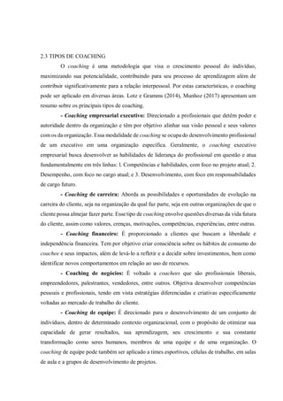 2.3 TIPOS DE COACHING
O coaching é uma metodologia que visa o crescimento pessoal do indivíduo,
maximizando sua potencialidade, contribuindo para seu processo de aprendizagem além de
contribuir significativamente para a relação interpessoal. Por estas características, o coaching
pode ser aplicado em diversas áreas. Lotz e Gramms (2014), Munhoz (2017) apresentam um
resumo sobre os principais tipos de coaching.
- Coaching empresarial executivo: Direcionado a profissionais que detêm poder e
autoridade dentro da organização e têm por objetivo alinhar sua visão pessoal e seus valores
com os da organização. Essa modalidade de coaching se ocupa do desenvolvimento profissional
de um executivo em uma organização específica. Geralmente, o coaching executivo
empresarial busca desenvolver as habilidades de liderança do profissional em questão e atua
fundamentalmente em três linhas: l. Competências e habilidades, com foco no projeto atual; 2.
Desempenho, com foco no cargo atual; e 3. Desenvolvimento, com foco em responsabilidades
de cargo futuro.
- Coaching de carreira: Aborda as possibilidades e oportunidades de evolução na
carreira do cliente, seja na organização da qual faz parte, seja em outras organizações de que o
cliente possa almejar fazer parte. Esse tipo de coaching envolve questões diversas da vida futura
do cliente, assim como valores, crenças, motivações, competências, experiências, entre outras.
- Coaching financeiro: É proporcionado a clientes que buscam a liberdade e
independência financeira. Tem por objetivo criar consciência sobre os hábitos de consumo do
coachee e seus impactos, além de levá-lo a refletir e a decidir sobre investimentos, bem como
identificar novos comportamentos em relação ao uso de recursos.
- Coaching de negócios: É voltado a coachees que são profissionais liberais,
empreendedores, palestrantes, vendedores, entre outros. Objetiva desenvolver competências
pessoais e profissionais, tendo em vista estratégias diferenciadas e criativas especificamente
voltadas ao mercado de trabalho do cliente.
- Coaching de equipe: É direcionado para o desenvolvimento de um conjunto de
indivíduos, dentro de determinado contexto organizacional, com o propósito de otimizar sua
capacidade de gerar resultados, sua aprendizagem, seu crescimento e sua constante
transformação como seres humanos, membros de uma equipe e de uma organização. O
coaching de equipe pode também ser aplicado a times esportivos, células de trabalho, em salas
de aula e a grupos de desenvolvimento de projetos.
 