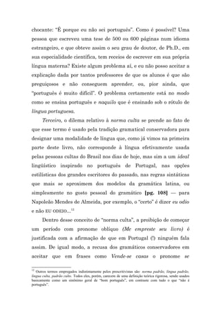 chocante: “É porque eu não sei português”. Como é possível? Uma
pessoa que escreveu uma tese de 500 ou 600 páginas num idioma
estrangeiro, e que obteve assim o seu grau de doutor, de Ph.D., em
sua especialidade científica, tem receios de escrever em sua própria
língua materna? Existe algum problema aí, e eu não posso aceitar a
explicação dada por tantos professores de que os alunos é que são
preguiçosos e não conseguem aprender, ou, pior ainda, que
“português é muito difícil”. O problema certamente está no modo
como se ensina português e naquilo que é ensinado sob o rótulo de
língua portuguesa.
      Terceiro, o dilema relativo à norma culta se prende ao fato de
que esse termo é usado pela tradição gramatical conservadora para
designar uma modalidade de língua que, como já vimos na primeira
parte deste livro, não corresponde à língua efetivamente usada
pelas pessoas cultas do Brasil nos dias de hoje, mas sim a um ideal
lingüístico inspirado no português de Portugal, nas opções
estilísticas dos grandes escritores do passado, nas regras sintáticas
que mais se aproximem dos modelos da gramática latina, ou
simplesmente no gosto pessoal do gramático [pg. 108] — para
Napoleão Mendes de Almeida, por exemplo, o “certo” é dizer eu odio
e não EU ODEIO...12
      Dentro desse conceito de “norma culta”, a proibição de começar
um período com pronome oblíquo (Me empreste seu livro) é
justificada com a afirmação de que em Portugal (!) ninguém fala
assim. De igual modo, a recusa dos gramáticos conservadores em
aceitar que em frases como Vende-se casas o pronome se

12
   Outros termos empregados indistintamente pelos prescritivistas são: norma padrão, língua padrão,
língua culta, padrão culto. Todos eles, porém, carecem de uma definição teórica rigorosa, sendo usados
basicamente como um sinônimo geral de “bom português”, em contraste com tudo o que “não é
português”.
 