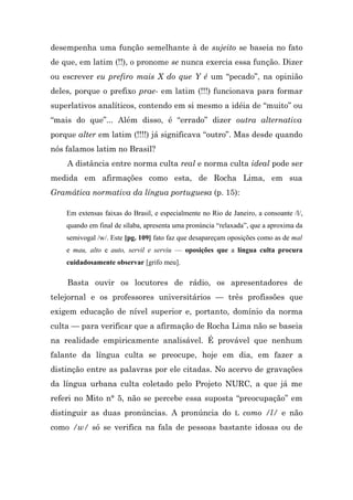 desempenha uma função semelhante à de sujeito se baseia no fato
de que, em latim (!!), o pronome se nunca exercia essa função. Dizer
ou escrever eu prefiro mais X do que Y é um “pecado”, na opinião
deles, porque o prefixo prae- em latim (!!!) funcionava para formar
superlativos analíticos, contendo em si mesmo a idéia de “muito” ou
“mais do que”... Além disso, é “errado” dizer outra alternativa
porque alter em latim (!!!!) já significava “outro”. Mas desde quando
nós falamos latim no Brasil?
    A distância entre norma culta real e norma culta ideal pode ser
medida em afirmações como esta, de Rocha Lima, em sua
Gramática normativa da língua portuguesa (p. 15):

    Em extensas faixas do Brasil, e especialmente no Rio de Janeiro, a consoante /l/,
    quando em final de sílaba, apresenta uma pronúncia “relaxada”, que a aproxima da
    semivogal /w/. Este [pg. 109] fato faz que desapareçam oposições como as de mal
    e mau, alto e auto, servil e serviu — oposições que a língua culta procura
    cuidadosamente observar [grifo meu].

    Basta ouvir os locutores de rádio, os apresentadores de
telejornal e os professores universitários — três profissões que
exigem educação de nível superior e, portanto, domínio da norma
culta — para verificar que a afirmação de Rocha Lima não se baseia
na realidade empiricamente analisável. É provável que nenhum
falante da língua culta se preocupe, hoje em dia, em fazer a
distinção entre as palavras por ele citadas. No acervo de gravações
da língua urbana culta coletado pelo Projeto NURC, a que já me
referi no Mito n° 5, não se percebe essa suposta “preocupação” em
distinguir as duas pronúncias. A pronúncia do L como /l/ e não
como /w/ só se verifica na fala de pessoas bastante idosas ou de
 