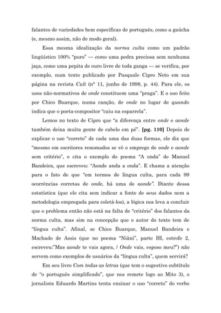 falantes de variedades bem específicas de português, como a gaúcha
(e, mesmo assim, não de modo geral).
    Essa mesma idealização da norma culta como um padrão
lingüístico 100% “puro” — como uma pedra preciosa sem nenhuma
jaça, como uma pepita de ouro livre de toda ganga — se verifica, por
exemplo, num texto publicado por Pasquale Cipro Neto em sua
página na revista Cult (n° 11, junho de 1998, p. 44). Para ele, os
usos não-normativos de onde constituem uma “praga”. E o uso feito
por Chico Buarque, numa canção, de onde no lugar de quando
indica que o poeta-compositor “caiu na esparrela”.
    Lemos no texto de Cipro que “a diferença entre onde e aonde
também deixa muita gente de cabelo em pé”. [pg. 110] Depois de
explicar o uso “correto” de cada uma das duas formas, ele diz que
“mesmo em escritores renomados se vê o emprego de onde e aonde
sem critério”, e cita o exemplo do poema “A onda” de Manuel
Bandeira, que escreveu: “Aonde anda a onda”. E chama a atenção
para o fato de que “em termos de língua culta, para cada 99
ocorrências corretas de onde, há uma de aonde”. Diante dessa
estatística (que ele cita sem indicar a fonte de seus dados nem a
metodologia empregada para coletá-los), a lógica nos leva a concluir
que o problema então não está na falta de “critério” dos falantes da
norma culta, mas sim na concepção que o autor do texto tem de
“língua culta”. Afinal, se Chico Buarque, Manuel Bandeira e
Machado de Assis (que no poema “Niâni”, parte III, estrofe 2,
escreveu:”Mas aonde te vais agora, / Onde vais, esposo meu?”) não
servem como exemplos de usuários da “língua culta”, quem servirá?
    Em seu livro Com todas as letras (que tem o sugestivo subtítulo
de “o português simplificado”, que nos remete logo ao Mito 3), o
jornalista Eduardo Martins tenta ensinar o uso “correto” do verbo
 