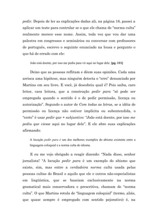 pedir. Depois de ler as explicações dadas ali, na página 16, passei a
aplicar um teste para controlar se o que ele chama de “norma culta”
realmente merece esse nome. Assim, toda vez que vou dar uma
palestra em congressos e seminários ou conversar com professores
de português, escrevo o seguinte enunciado na lousa e pergunto o
que há de errado com ele:

     João está doente, por isso me pediu para vir aqui no lugar dele. [pg. 111]

     Deixo que as pessoas reflitam e dêem suas opiniões. Cada uma
arrisca uma hipótese, mas ninguém detecta o “erro” denunciado por
Martins em seu livro. E você, já descobriu qual é? Pois saiba, caro
leitor, cara leitora, que a construção pedir para “só pode ser
empregada quando o sentido é o de pedir permissão, licença ou
autorização”. Segundo o autor de Com todas as letras, se a idéia de
permissão ou licença não estiver implícita ou subentendida, o
“certo” é usar pedir que + subjuntivo: “João está doente, por isso me
pediu que viesse aqui no lugar dele”. E ele abre suas explicações
afirmando:

     A locução pedir para é um dos melhores exemplos do abismo existente entre a
     linguagem coloquial e a norma culta do idioma.

     E eu me vejo obrigado a reagir dizendo: “Nada disso, senhor
jornalista! “A locução pedir para é um exemplo do abismo que
existe, sim, mas entre a verdadeira norma culta usada pelas
pessoas cultas do Brasil e aquilo que ele e outros não-especialistas
em    lingüística,     que     se   baseiam       exclusivamente          na      norma
gramatical mais conservadora e prescritiva, chamam de “norma
culta”. O que Martins rotula de “linguagem coloquial” (termo, aliás,
que quase sempre é empregado com sentido pejorativo) é, na
 