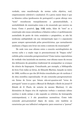 verdade, uma manifestação da norma culta objetiva, real,
empiricamente coletável e analisável. E a prova maior disso é que
os falantes cultos (professores de português!) a quem ofereço meu
“teste”   reconhecem    tranqüilamente    a    gramaticalidade,   a
aceitabilidade de construções como a do enunciado que escrevo na
lousa. Como é possível, [pg. 112] então, falar de “erro” se a
construção não causa estranheza a falantes cultos e é perfeitamente
assimilada do ponto de vista semântico e pragmático, se não há
nenhuma ambigüidade em sua interpretação (que é o argumento
quase sempre apresentado pelos prescritivistas, que normalmente
analisam a língua sem levar em conta o contexto da enunciação)?
    De onde vem esse abismo entre o conceito sociolingüístico de
norma culta e a noção vaga (e preconceituosa) de “língua culta”
exibida pelos comandos paragramaticais? Como tantos especialistas
de verdade vêm insistindo em mostrar, esse abismo nasce da recusa
dos defensores da gramática tradicional de acompanhar os avanços
da ciência da linguagem. Consultando, por exemplo, a bibliografia
do livro Com todas as letras, de Eduardo Martins, lançado no início
de 1999, verifica-se que dos 26 títulos consultados por ele nenhum é
de obra científica especializada: 10 são comandos paragramaticais
em forma de livros que listam não-sei-quantos-mil “erros de
português” (entre os quais o Manual de Redação e Estilo do jornal O
Estado de S. Paulo, de autoria do mesmo Martins); 11 são
dicionários de língua e/ou de regências verbais e nominais (obras
escritas à moda antiga e não segundo os critérios da lexicografia
contemporânea), e 5 são gramáticas normativas. Como todo
comando para-gramatical digno do nome, este também se
caracteriza por sua inflexível endogamia: para conservar a “pureza”
 