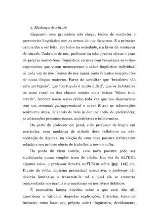 2. Mudança de atitude
    Enquanto essa gramática não chega, temos de combater o
preconceito lingüístico com as armas de que dispomos. E a primeira
campanha a ser feita, por todos na sociedade, é a favor da mudança
de atitude. Cada um de nós, professor ou não, precisa elevar o grau
da própria auto-estima lingüística: recusar com veemência os velhos
argumentos que visem menosprezar o saber lingüístico individual
de cada um de nós. Temos de nos impor como falantes competentes
de nossa língua materna. Parar de acreditar que “brasileiro não
sabe português”, que “português é muito difícil”, que os habitantes
da zona rural ou das classes sociais mais baixas “falam tudo
errado”. Acionar nosso senso crítico toda vez que nos depararmos
com um comando paragramatical e saber filtrar as informações
realmente úteis, deixando de lado (e denunciando, de preferência)
as afirmações preconceituosas, autoritárias e intolerantes.
    Da parte do professor em geral, e do professor de língua em
particular, essa mudança de atitude deve refletir-se na não-
aceitação de dogmas, na adoção de uma nova postura (crítica) em
relação a seu próprio objeto de trabalho: a norma culta.
    Do ponto de vista teórico, esta nova postura pode ser
simbolizada numa simples troca de sílaba. Em vez de REPETIR
alguma coisa, o professor deveria REFLETIR sobre [pg. 115] ela.
Diante da velha doutrina gramatical normativa, o professor não
deveria limitar-se a transmiti-la tal e qual ela se encontra
compendiada nos manuais gramaticais ou nos livros didáticos.
    É necessário lançar dúvidas sobre o que está dito ali,
questionar a validade daquelas explicações, filtrá-las, tomando
inclusive como base seu próprio saber lingüístico, devidamente
 