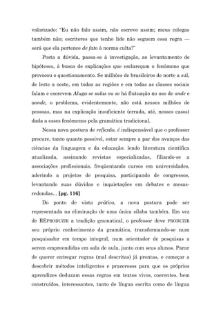 valorizado: “Eu não falo assim, não escrevo assim; meus colegas
também não; escritores que tenho lido não seguem essa regra —
será que ela pertence de fato à norma culta?”
    Posta a dúvida, passa-se à investigação, ao levantamento de
hipóteses, à busca de explicações que esclareçam o fenômeno que
provocou o questionamento. Se milhões de brasileiros de norte a sul,
de leste a oeste, em todas as regiões e em todas as classes sociais
falam e escrevem Aluga-se salas ou se há flutuação no uso de onde e
aonde, o problema, evidentemente, não está nesses milhões de
pessoas, mas na explicação insuficiente (errada, até, nesses casos)
dada a esses fenômenos pela gramática tradicional.
    Nessa nova postura de reflexão, é indispensável que o professor
procure, tanto quanto possível, estar sempre a par dos avanços das
ciências da linguagem e da educação: lendo literatura científica
atualizada,   assinando   revistas   especializadas,   filiando-se   a
associações profissionais, freqüentando cursos em universidades,
aderindo a projetos de pesquisa, participando de congressos,
levantando suas dúvidas e inquietações em debates e mesas-
redondas... [pg. 116]
    Do ponto de vista       prático, a nova postura pode ser
representada na eliminação de uma única sílaba também. Em vez
de REPRODUZIR a tradição gramatical, o professor deve PRODUZIR
seu próprio conhecimento da gramática, transformando-se num
pesquisador em tempo integral, num orientador de pesquisas a
serem empreendidas em sala de aula, junto com seus alunos. Parar
de querer entregar regras (mal descritas) já prontas, e começar a
descobrir métodos inteligentes e prazerosos para que os próprios
aprendizes deduzam essas regras em textos vivos, coerentes, bem
construídos, interessantes, tanto de língua escrita como de língua
 