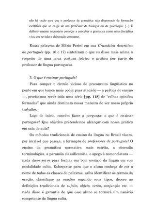 não há razão para que o professor de gramática seja dispensado da formação
    científica que se exige de um professor de biologia ou de psicologia. [...] É
    definitivamente necessário começar a conceber a gramática como uma disciplina
    viva, em revisão e elaboração constante.

    Essas palavras de Mário Perini em sua Gramática descritiva
do português (pp. 16 e 17) sintetizam o que eu disse mais acima a
respeito de uma nova postura teórica e prática por parte do
professor de língua portuguesa.


    3. O que é ensinar português?
    Para romper o círculo vicioso do preconceito lingüístico no
ponto em que temos mais poder para atacá-lo — a prática de ensino
—, precisamos rever toda uma série [pg. 118] de “velhas opiniões
formadas” que ainda dominam nossa maneira de ver nosso próprio
trabalho.
    Logo de início, convém fazer a pergunta: o que é ensinar
português? Que objetivo pretendemos alcançar com nossa prática
em sala de aula?
    Os métodos tradicionais de ensino da língua no Brasil visam,
por incrível que pareça, a formação de professores de português! O
ensino   da     gramática       normativa      mais   estrita,    a   obsessão
terminológica, a paranóia classificatória, o apego à nomenclatura —
nada disso serve para formar um bom usuário da língua em sua
modalidade culta. Esforçar-se para que o aluno conheça de cor o
nome de todas as classes de palavras, saiba identificar os termos da
oração, classifique as orações segundo seus tipos, decore as
definições tradicionais de sujeito, objeto, verbo, conjunção etc. —
nada disso é garantia de que esse aluno se tornará um usuário
competente da língua culta.
 