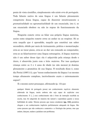 ponto de vista científico, simplesmente não existe erro de português.
Todo falante nativo de uma língua é um falante plenamente
competente dessa língua, capaz de discernir intuitivamente a
gramaticalidade ou agramaticalidade de um enunciado, isto é, se
um enunciado obedece ou não às regras de funcionamento da
língua.
    Ninguém comete erros ao falar sua própria língua materna,
assim como ninguém comete erros ao andar ou ao respirar. Só se
erra naquilo que é aprendido, naquilo que constitui um saber
secundário, obtido por meio de treinamento, prática e memorização:
erra-se ao tocar piano, erra-se ao dar um comando ao computador,
erra-se ao falar/escrever uma língua estrangeira. A língua materna
não é um saber desse tipo: ela é adquirida pela criança desde o
útero, é absorvida junto com o leite materno. Por isso qualquer
criança entre os 3 e 4 anos de idade (se não menos) já domina
plenamente a gramática de sua língua. O resultado disso é, como
diz Perini (1997:11), que “nosso conhecimento da língua é ao mesmo
tempo altamente complexo, incrivelmente exato e extremamente
seguro”.
    E o mesmo autor prossegue, afirmando (p. 13) que

    qualquer falante de português possui um conhecimento implícito altamente
    elaborado da língua, muito embora não seja capaz de explicitar esse
    conhecimento. E [...] esse conhecimento não é fruto de instrução recebida na
    escola, mas foi adquirido de maneira tão natural e espontânea quanto a nossa
    habilidade de andar. Mesmo pessoas que nunca estudaram [pg. 124] gramática
    chegam a um conhecimento implícito perfeitamente adequado da língua. São
    como pessoas que não conhecem a anatomia e a fisiologia das pernas, mas que
    andam, dançam, nadam e pedalam sem problemas.
 