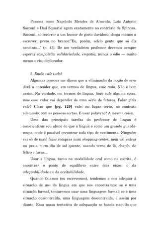 Pessoas como Napoleão Mendes de Almeida, Luiz Antonio
Sacconi e Dad Squarisi agem exatamente ao contrário de Spinoza.
Sacconi, ao recorrer a um humor de gosto duvidoso, chega mesmo a
escrever, preto no branco:”Eu, porém, odeio gente que só diz
asneiras...” (p. 43). De um verdadeiro professor devemos sempre
esperar compaixão, solidariedade, empatia, nunca o ódio — muito
menos o riso deplorador.


     5. Então vale tudo?
     Algumas pessoas me dizem que a eliminação da noção de erro
dará a entender que, em termos de língua, vale tudo. Não é bem
assim. Na verdade, em termos de língua, tudo vale alguma coisa,
mas esse valor vai depender de uma série de fatores. Falar gíria
vale? Claro que [pg. 129] vale: no lugar certo, no contexto
adequado, com as pessoas certas. E usar palavrão? A mesma coisa.
     Uma das principais tarefas do professor de língua é
conscientizar seu aluno de que a língua é como um grande guarda-
roupa, onde é possível encontrar todo tipo de vestimenta. Ninguém
vai só de maiô fazer compras num shopping-center, nem vai entrar
na praia, num dia de sol quente, usando terno de lã, chapéu de
feltro e luvas...
     Usar a língua, tanto na modalidade oral como na escrita, é
encontrar    o      ponto   de   equilíbrio   entre   dois   eixos:   o   da
adequabilidade e o da aceitabilidade.
     Quando falamos (ou escrevemos), tendemos a nos adequar à
situação de uso da língua em que nos encontramos: se é uma
situação formal, tentaremos usar uma linguagem formal; se é uma
situação descontraída, uma linguagem descontraída, e assim por
diante. Essa nossa tentativa de adequação se baseia naquilo que
 
