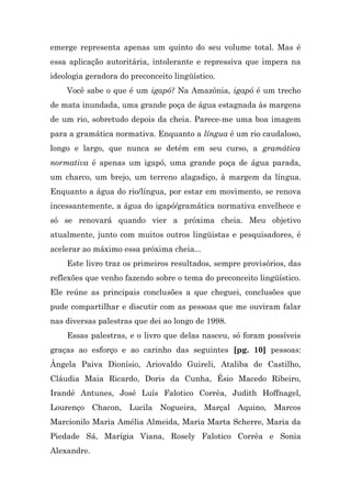 emerge representa apenas um quinto do seu volume total. Mas é
essa aplicação autoritária, intolerante e repressiva que impera na
ideologia geradora do preconceito lingüístico.
    Você sabe o que é um igapó? Na Amazônia, igapó é um trecho
de mata inundada, uma grande poça de água estagnada às margens
de um rio, sobretudo depois da cheia. Parece-me uma boa imagem
para a gramática normativa. Enquanto a língua é um rio caudaloso,
longo e largo, que nunca se detém em seu curso, a gramática
normativa é apenas um igapó, uma grande poça de água parada,
um charco, um brejo, um terreno alagadiço, à margem da língua.
Enquanto a água do rio/língua, por estar em movimento, se renova
incessantemente, a água do igapó/gramática normativa envelhece e
só se renovará quando vier a próxima cheia. Meu objetivo
atualmente, junto com muitos outros lingüistas e pesquisadores, é
acelerar ao máximo essa próxima cheia...
    Este livro traz os primeiros resultados, sempre provisórios, das
reflexões que venho fazendo sobre o tema do preconceito lingüístico.
Ele reúne as principais conclusões a que cheguei, conclusões que
pude compartilhar e discutir com as pessoas que me ouviram falar
nas diversas palestras que dei ao longo de 1998.
    Essas palestras, e o livro que delas nasceu, só foram possíveis
graças ao esforço e ao carinho das seguintes [pg. 10] pessoas:
Ângela Paiva Dionísio, Ariovaldo Guireli, Ataliba de Castilho,
Cláudia Maia Ricardo, Doris da Cunha, Ésio Macedo Ribeiro,
Irandé Antunes, José Luís Falotico Corrêa, Judith Hoffnagel,
Lourenço Chacon, Lucila Nogueira, Marçal Aquino, Marcos
Marcionilo Maria Amélia Almeida, Maria Marta Scherre, Maria da
Piedade Sá, Marígia Viana, Rosely Falotico Corrêa e Sonia
Alexandre.
 
