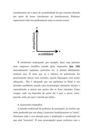 consideramos ser o grau de aceitabilidade do que estamos dizendo
por parte de nosso interlocutor ou interlocutores. Podemos
representar tudo isso graficamente mais ou menos assim:




    É totalmente inadequado, por exemplo, fazer uma palestra
num congresso científico usando gíria, expressões [pg. 130]
marcadamente regionais, palavrões etc. A platéia dificilmente
aceitará isso. É claro que se o objetivo do palestrante for
precisamente chocar seus ouvintes, aquela linguagem será muito
adequada... Não é adequado que um agrônomo se dirija a um
lavrador analfabeto usando uma terminologia altamente técnica e
especializada, a menos que queira não se fazer entender. Como
sempre, tudo vai depender de quem diz o quê, a quem, como,
quando, onde, por quê e visando que efeito...


    6. A paranóia ortográfica
    A atitude tradicional do professor de português, ao receber um
texto produzido por um aluno, é procurar imediatamente os “erros”,
direcionar toda a sua atenção para a localização e erradicação do
que está “incorreto”. É uma preocupação quase exclusiva com a
 