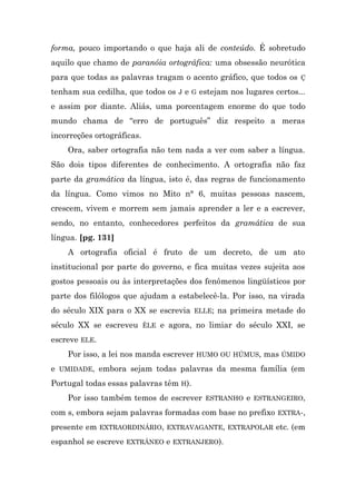 forma, pouco importando o que haja ali de conteúdo. É sobretudo
aquilo que chamo de paranóia ortográfica: uma obsessão neurótica
para que todas as palavras tragam o acento gráfico, que todos os Ç
tenham sua cedilha, que todos os J e G estejam nos lugares certos...
e assim por diante. Aliás, uma porcentagem enorme do que todo
mundo chama de “erro de português” diz respeito a meras
incorreções ortográficas.
    Ora, saber ortografia não tem nada a ver com saber a língua.
São dois tipos diferentes de conhecimento. A ortografia não faz
parte da gramática da língua, isto é, das regras de funcionamento
da língua. Como vimos no Mito n° 6, muitas pessoas nascem,
crescem, vivem e morrem sem jamais aprender a ler e a escrever,
sendo, no entanto, conhecedores perfeitos da gramática de sua
língua. [pg. 131]
    A ortografia oficial é fruto de um decreto, de um ato
institucional por parte do governo, e fica muitas vezes sujeita aos
gostos pessoais ou às interpretações dos fenômenos lingüísticos por
parte dos filólogos que ajudam a estabelecê-la. Por isso, na virada
do século XIX para o XX se escrevia ELLE; na primeira metade do
século XX se escreveu ÊLE e agora, no limiar do século XXI, se
escreve ELE.
    Por isso, a lei nos manda escrever HUMO OU HÚMUS, mas ÚMIDO
e UMIDADE, embora sejam todas palavras da mesma família (em
Portugal todas essas palavras têm H).
    Por isso também temos de escrever ESTRANHO e ESTRANGEIRO,
com s, embora sejam palavras formadas com base no prefixo EXTRA-,
presente em EXTRAORDINÁRIO, EXTRAVAGANTE, EXTRAPOLAR etc. (em
espanhol se escreve EXTRÁNEO e EXTRANJERO).
 