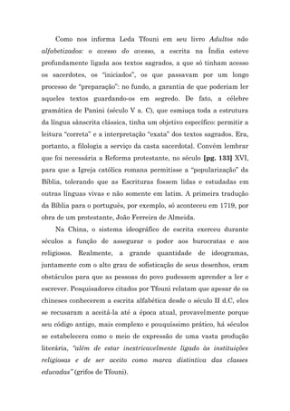 Como nos informa Leda Tfouni em seu livro Adultos não
alfabetizados: o avesso do avesso, a escrita na Índia esteve
profundamente ligada aos textos sagrados, a que só tinham acesso
os sacerdotes, os “iniciados”, os que passavam por um longo
processo de “preparação”: no fundo, a garantia de que poderiam ler
aqueles textos guardando-os em segredo. De fato, a célebre
gramática de Panini (século V a. C), que esmiuça toda a estrutura
da língua sânscrita clássica, tinha um objetivo específico: permitir a
leitura “correta” e a interpretação “exata” dos textos sagrados. Era,
portanto, a filologia a serviço da casta sacerdotal. Convém lembrar
que foi necessária a Reforma protestante, no século [pg. 133] XVI,
para que a Igreja católica romana permitisse a “popularização” da
Bíblia, tolerando que as Escrituras fossem lidas e estudadas em
outras línguas vivas e não somente em latim. A primeira tradução
da Bíblia para o português, por exemplo, só aconteceu em 1719, por
obra de um protestante, João Ferreira de Almeida.
    Na China, o sistema ideográfico de escrita exerceu durante
séculos a função de assegurar o poder aos burocratas e aos
religiosos. Realmente, a grande quantidade de ideogramas,
juntamente com o alto grau de sofisticação de seus desenhos, eram
obstáculos para que as pessoas do povo pudessem aprender a ler e
escrever. Pesquisadores citados por Tfouni relatam que apesar de os
chineses conhecerem a escrita alfabética desde o século II d.C, eles
se recusaram a aceitá-la até a época atual, provavelmente porque
seu código antigo, mais complexo e pouquíssimo prático, há séculos
se estabelecera como o meio de expressão de uma vasta produção
literária, “além de estar inextricavelmente ligado às instituições
religiosas e de ser aceito como marca distintiva das classes
educadas” (grifos de Tfouni).
 