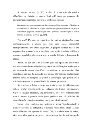 A mesma autora (p. 12) atribui à introdução da escrita
alfabética na Grécia, no século V-VI a.C, todo um processo de
radicais transformações culturais, políticas e sociais:

    O aparecimento, entre outras coisas, do pensamento lógico-empírico e filosófico, a
    formalização da História e da Lógica enquanto disciplinas intelectuais, e a própria
    democracia grega têm íntima relação com a expansão e solidificação da escrita
    fonética na Grécia e na Jônia. [pg. 134]

    Por quê? Porque, ao contrário de outras civilizações suas
contemporâneas,        a    grega      não     tem    uma      casta     sacerdotal
monopolizadora dos livros sagrados. A própria escrita não é um
segredo dos governantes e escribas, mas é de domínio público e
comum, possibilitando, agora sim, a ampla difusão e discussão de
idéias.
    Assim, se por um lado a escrita pode ser apontada como uma
das causas fundamentais do surgimento de civilizações modernas e
do desenvolvimento científico, tecnológico e psicossocial das
sociedades em que foi adotada, por outro, não convém negligenciar
fatores como as relações de poder e dominação que governam a
utilização restrita ou generalizada de um código escrito.
    Ao convidar o leitor a fazer parte do “grupo de cidadãos que
sabem grafar corretamente as palavras da língua portuguesa”,
Cipro e Infante afirmam, implicitamente, que esse conhecimento
não é amplo e generalizado (nem poderia ser: 60 milhões de
analfabetos!), mas sim restrito a um “grupo de cidadãos”.
    Outra idéia ingênua dos autores é achar “inadmissível” o
número de erros de ortografia cometidos “pelo Brasil afora” já que
nosso alfabeto tem apenas 23 letras! Ora, o alfabeto tem 23 letras,
sim, mas elas podem se juntar em centenas (senão milhares) de
 