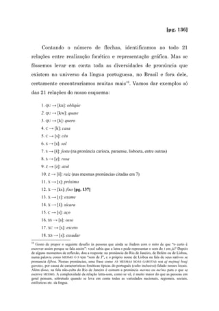 [pg. 136]


       Contando o número de flechas, identificamos ao todo 21
relações entre realização fonética e representação gráfica. Mas se
fôssemos levar em conta toda as diversidades de pronúncia que
existem no universo da língua portuguesa, no Brasil e fora dele,
certamente encontraríamos muitas mais16. Vamos dar exemplos só
das 21 relações do nosso esquema:

      1. QU → [ku]: obliqúe
      2. QU → [kw]: quase
      3. QU → [k]: quero
      4. C → [k]: casa
      5. C → [s]: céu
      6. S → [s]: sol
      7. S → [š]: festa (na pronúncia carioca, paraense, lisboeta, entre outras)
      8. S → [z]: rosa
      9. Z → [z]: azul
      10. Z → [š]: raiz (nas mesmas pronúncias citadas em 7)
      11. X → [s]: próximo
      12. X → [ks]: fixo [pg. 137]
      13. X → [z]: exame
      14. X → [š]: xícara
      15. Ç → [s]: aço
      16. SS → [s]: osso
      17. XC → [s]: exceto
      18. XS → [s]: exsudar
16
   Gosto de propor o seguinte desafio às pessoas que ainda se iludem com o mito de que “o certo é
escrever assim porque se fala assim”: você sabia que a letra s pode representar o som do J em já? Depois
de alguns momentos de reflexão, dou a resposta: na pronúncia do Rio de Janeiro, de Belém ou de Lisboa,
numa palavra como MESMO O S tem “som de J”, e o próprio nome de Lisboa na fala de seus nativos se
pronuncia lijboa. Nessas pronúncias, uma frase como AS MESMAS BOAS GAROTAS soa aj mejmaj boaj
garotax, por causa de características fonéticas típicas do português (culto inclusive) falado nesses locais.
Além disso, na fala não-culta do Rio de Janeiro é comum a pronúncia mermo ou me'mo para o que se
escreve MESMO. A complexidade da relação letra-som, como se vê, é muito maior do que as pessoas em
geral pensam, sobretudo quando se leva em conta todas as variedades nacionais, regionais, sociais,
estilísticas etc. da língua.
 