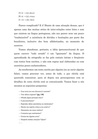 19. SC → [s]: descer
    20. SÇ → [s]: cresça
    21. CH → [š]: chave

    Parece complicado? E é! Diante de uma situação dessas, que é
apenas uma das muitas séries de inter-relações entre letra e som
que existem na língua portuguesa, não nos parece nem um pouco
“inadmissível” a existência de dúvidas e hesitações por parte dos
brasileiros, inclusive dos bem alfabetizados, no momento de
escrever.
    Vamos abandonar, portanto, a idéia (preconceituosa) de que
quem escreve “tudo errado” é um “ignorante” da língua. O
aprendizado da ortografia se faz pelo contato íntimo e freqüente
com textos bem escritos, e não com regras mal elaboradas ou com
exercícios pouco esclarecedores.
    Ao recebermos um texto escrito por alguém (ou ao ouvir alguém
falar), vamos procurar ver, antes de tudo, o que ele/ela está
querendo comunicar, para só depois nos preocuparmos com os
detalhes de como ele/ela está se comunicando. Vamos fazer a nós
mesmos as seguintes perguntas:

    — Esse texto (ou esse discurso) é coerente?
    — Traz idéias originais? [pg. 138]
    — Ofende algum princípio ético?
    — É preconceituoso?
    — Reproduz idéias autoritárias ou intolerantes?
    — Mostra um espírito crítico e/ou criativo?
    — Demonstra um senso estético?
    — Comunica que sentimentos?
    — Ensina-me alguma coisa?
    — Desperta minhas emoções? Quais?
    — ...
 