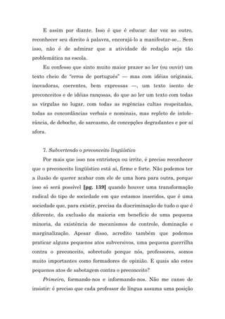 E assim por diante. Isso é que é educar: dar voz ao outro,
reconhecer seu direito à palavra, encorajá-lo a manifestar-se... Sem
isso, não é de admirar que a atividade de redação seja tão
problemática na escola.
    Eu confesso que sinto muito maior prazer ao ler (ou ouvir) um
texto cheio de “erros de português” — mas com idéias originais,
inovadoras, coerentes, bem expressas —, um texto isento de
preconceitos e de idéias rançosas, do que ao ler um texto com todas
as vírgulas no lugar, com todas as regências cultas respeitadas,
todas as concordâncias verbais e nominais, mas repleto de intole-
rância, de deboche, de sarcasmo, de concepções degradantes e por aí
afora.


    7. Subvertendo o preconceito lingüístico
    Por mais que isso nos entristeça ou irrite, é preciso reconhecer
que o preconceito lingüístico está aí, firme e forte. Não podemos ter
a ilusão de querer acabar com ele de uma hora para outra, porque
isso só será possível [pg. 139] quando houver uma transformação
radical do tipo de sociedade em que estamos inseridos, que é uma
sociedade que, para existir, precisa da discriminação de tudo o que é
diferente, da exclusão da maioria em benefício de uma pequena
minoria, da existência de mecanismos de controle, dominação e
marginalização. Apesar disso, acredito também que podemos
praticar alguns pequenos atos subversivos, uma pequena guerrilha
contra o preconceito, sobretudo porque nós, professores, somos
muito importantes como formadores de opinião. E quais são estes
pequenos atos de sabotagem contra o preconceito?
    Primeiro, formando-nos e informando-nos. Não me canso de
insistir: é preciso que cada professor de língua assuma uma posição
 