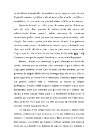 de cientista e investigador, de produtor de seu próprio conhecimento
lingüístico teórico e prático, e abandone a velha atitude repetidora e
reprodutora de uma doutrina gramatical contraditória e incoerente.
    Segundo, fazendo a crítica ativa da nossa prática diária em
sala de aula. Por questão de sobrevivência (às vezes até
sobrevivência física mesmo!), talvez tenhamos de continuar
ensinando aquelas coisas que nos são cobradas pela sociedade, pela
direção das escolas, pelos pais dos nossos alunos. Mas podemos
ensinar essas coisas criticando-as ao mesmo tempo e deixando bem
claro que aquilo ali não é tudo o que se pode saber a respeito da
língua, que há um milhão de outras coisas muito mais [pg. 140]
interessantes e gostosas para descobrir no universo da linguagem.
    Terceiro, diante das cobranças de pais, diretores ou donos de
escola, mostrar que as ciências todas evoluem, e que a ciência da
linguagem também evolui. Que as mentalidades mudam, que as
posturas do próprio Ministério da Educação hoje são outras. Não se
pode negar que os Parâmetros Curriculares Nacionais representam
um grande avanço para a renovação do ensino da língua
portuguesa. Vamos tentar adquirir, copiar, ter sempre à mão esses
Parâmetros para nos defender das pessoas que nos cobram um
ensino à moda antiga: “Olha aqui, ó, o Ministério da Educação tá
dizendo que a gente deve ensinar de uma maneira diferente, nova,
atualizada. Ou você quer que seu filho continue aprendendo coisas
que não servem mais para nada?”.
    Há algumas boas comparações que nos ajudam a argumentar
melhor. Quando eu estava na escola, o certo em astronomia era que
somente o planeta Saturno tinha anéis. Hoje, graças às inovações
tecnológicas, já sabemos que Urano e Netuno também têm anéis. A
cada ano são descobertas dezenas de espécies novas de animais e
 