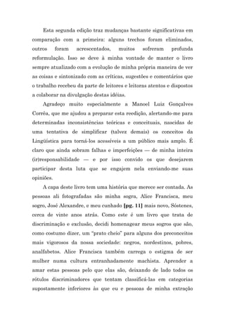 Esta segunda edição traz mudanças bastante significativas em
comparação com a primeira: alguns trechos foram eliminados,
outros      foram   acrescentados,   muitos     sofreram    profunda
reformulação. Isso se deve à minha vontade de manter o livro
sempre atualizado com a evolução de minha própria maneira de ver
as coisas e sintonizado com as críticas, sugestões e comentários que
o trabalho recebeu da parte de leitores e leitoras atentos e dispostos
a colaborar na divulgação destas idéias.
    Agradeço muito especialmente a Manoel Luiz Gonçalves
Corrêa, que me ajudou a preparar esta reedição, alertando-me para
determinadas inconsistências teóricas e conceituais, nascidas de
uma tentativa de simplificar (talvez demais) os conceitos da
Lingüística para torná-los acessíveis a um público mais amplo. É
claro que ainda sobram falhas e imperfeições — de minha inteira
(ir)responsabilidade — e por isso convido os que desejarem
participar desta luta que se engajem nela enviando-me suas
opiniões.
    A capa deste livro tem uma história que merece ser contada. As
pessoas ali fotografadas são minha sogra, Alice Francisca, meu
sogro, José Alexandre, e meu cunhado [pg. 11] mais novo, Sóstenes,
cerca de vinte anos atrás. Como este é um livro que trata de
discriminação e exclusão, decidi homenagear meus sogros que são,
como costumo dizer, um “prato cheio” para alguns dos preconceitos
mais vigorosos da nossa sociedade: negros, nordestinos, pobres,
analfabetos. Alice Francisca também carrega o estigma de ser
mulher numa cultura entranhadamente machista. Aprender a
amar estas pessoas pelo que elas são, deixando de lado todos os
rótulos discriminadores que tentam classificá-las em categorias
supostamente inferiores às que eu e pessoas de minha extração
 