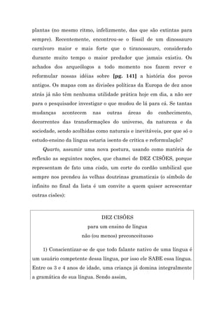 plantas (no mesmo ritmo, infelizmente, das que são extintas para
sempre). Recentemente, encontrou-se o fóssil de um dinossauro
carnívoro maior e mais forte que o tiranossauro, considerado
durante muito tempo o maior predador que jamais existiu. Os
achados dos arqueólogos a todo momento nos fazem rever e
reformular nossas idéias sobre [pg. 141] a história dos povos
antigos. Os mapas com as divisões políticas da Europa de dez anos
atrás já não têm nenhuma utilidade prática hoje em dia, a não ser
para o pesquisador investigar o que mudou de lá para cá. Se tantas
mudanças     acontecem     nas    outras   áreas   do   conhecimento,
decorrentes das transformações do universo, da natureza e da
sociedade, sendo acolhidas como naturais e inevitáveis, por que só o
estudo-ensino da língua estaria isento de crítica e reformulação?
    Quarto, assumir uma nova postura, usando como matéria de
reflexão as seguintes noções, que chamei de DEZ CISÕES, porque
representam de fato uma cisão, um corte do cordão umbilical que
sempre nos prendeu às velhas doutrinas gramaticais (o símbolo de
infinito no final da lista é um convite a quem quiser acrescentar
outras cisões):



                                 DEZ CISÕES
                         para um ensino de língua
                     não (ou menos) preconceituoso

    1) Conscientizar-se de que todo falante nativo de uma língua é
um usuário competente dessa língua, por isso ele SABE essa língua.
Entre os 3 e 4 anos de idade, uma criança já domina integralmente
a gramática de sua língua. Sendo assim,
 