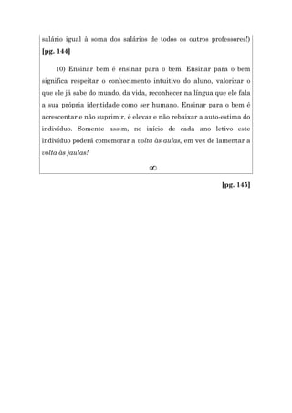 salário igual à soma dos salários de todos os outros professores!)
[pg. 144]

    10) Ensinar bem é ensinar para o bem. Ensinar para o bem
significa respeitar o conhecimento intuitivo do aluno, valorizar o
que ele já sabe do mundo, da vida, reconhecer na língua que ele fala
a sua própria identidade como ser humano. Ensinar para o bem é
acrescentar e não suprimir, é elevar e não rebaixar a auto-estima do
indivíduo. Somente assim, no início de cada ano letivo este
indivíduo poderá comemorar a volta às aulas, em vez de lamentar a
volta às jaulas!

                                   ∞
                                                          [pg. 145]
 