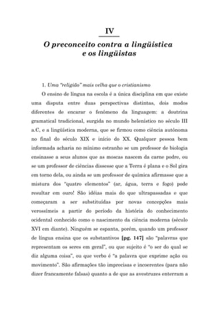 IV
     O preconceito contra a lingüística
              e os lingüistas



    1. Uma “religião” mais velha que o cristianismo
    O ensino de língua na escola é a única disciplina em que existe
uma disputa entre duas perspectivas distintas, dois modos
diferentes de encarar o fenômeno da linguagem: a doutrina
gramatical tradicional, surgida no mundo helenístico no século III
a.C, e a lingüística moderna, que se firmou como ciência autônoma
no final do século XIX e início do XX. Qualquer pessoa bem
informada acharia no mínimo estranho se um professor de biologia
ensinasse a seus alunos que as moscas nascem da carne podre, ou
se um professor de ciências dissesse que a Terra é plana e o Sol gira
em torno dela, ou ainda se um professor de química afirmasse que a
mistura dos “quatro elementos” (ar, água, terra e fogo) pode
resultar em ouro! São idéias mais do que ultrapassadas e que
começaram    a   ser   substituídas   por   novas   concepções   mais
verossímeis a partir do período da história do conhecimento
ocidental conhecido como o nascimento da ciência moderna (século
XVI em diante). Ninguém se espanta, porém, quando um professor
de língua ensina que os substantivos [pg. 147] são “palavras que
representam os seres em geral”, ou que sujeito é “o ser do qual se
diz alguma coisa”, ou que verbo é “a palavra que exprime ação ou
movimento”. São afirmações tão imprecisas e incoerentes (para não
dizer francamente falsas) quanto a de que as avestruzes enterram a
 