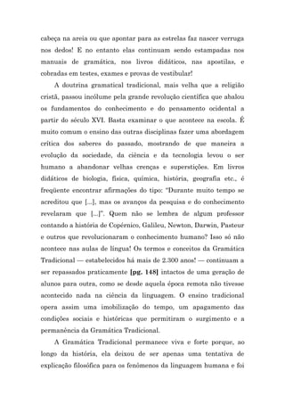 cabeça na areia ou que apontar para as estrelas faz nascer verruga
nos dedos! E no entanto elas continuam sendo estampadas nos
manuais de gramática, nos livros didáticos, nas apostilas, e
cobradas em testes, exames e provas de vestibular!
    A doutrina gramatical tradicional, mais velha que a religião
cristã, passou incólume pela grande revolução científica que abalou
os fundamentos do conhecimento e do pensamento ocidental a
partir do século XVI. Basta examinar o que acontece na escola. É
muito comum o ensino das outras disciplinas fazer uma abordagem
crítica dos saberes do passado, mostrando de que maneira a
evolução da sociedade, da ciência e da tecnologia levou o ser
humano a abandonar velhas crenças e superstições. Em livros
didáticos de biologia, física, química, história, geografia etc., é
freqüente encontrar afirmações do tipo: “Durante muito tempo se
acreditou que [...], mas os avanços da pesquisa e do conhecimento
revelaram que [...]”. Quem não se lembra de algum professor
contando a história de Copérnico, Galileu, Newton, Darwin, Pasteur
e outros que revolucionaram o conhecimento humano? Isso só não
acontece nas aulas de língua! Os termos e conceitos da Gramática
Tradicional — estabelecidos há mais de 2.300 anos! — continuam a
ser repassados praticamente [pg. 148] intactos de uma geração de
alunos para outra, como se desde aquela época remota não tivesse
acontecido nada na ciência da linguagem. O ensino tradicional
opera assim uma imobilização do tempo, um apagamento das
condições sociais e históricas que permitiram o surgimento e a
permanência da Gramática Tradicional.
    A Gramática Tradicional permanece viva e forte porque, ao
longo da história, ela deixou de ser apenas uma tentativa de
explicação filosófica para os fenômenos da linguagem humana e foi
 