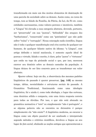 transformada em mais um dos muitos elementos de dominação de
uma parcela da sociedade sobre as demais. Assim como, no curso do
tempo, tem se falado da Família, da Pátria, da Lei, da Fé etc. como
entidades sacrossantas, como valores perenes e imutáveis, também
a “Língua” foi elevada a essa categoria abstrata, devendo, portanto,
ser “preservada” em sua “pureza”, “defendida” dos ataques dos
“barbarismos”, “conservada” como um “patrimônio” que não pode
sofrer “ruína” e “corrupção”. Nessa concepção nada científica, língua
não é toda e qualquer manifestação oral e/ou escrita de qualquer ser
humano, de qualquer falante nativo do idioma: “a Língua”, com
artigo definido e inicial maiúscula, é somente aquele ideal de
pureza e virtude, falado e escrito, é claro, pelos “puros” e “virtuosos”
que estão no topo da pirâmide social e que, por isso, merecem
exercer seu domínio sobre as demais camadas da população. A
língua deixou de ser fato concreto para se transformar em valor
abstrato.
    Querer cobrar, hoje em dia, a observância dos mesmos padrões
lingüísticos do passado é querer preservar, [pg. 149] ao mesmo
tempo, idéias, mentalidades e estruturas sociais do passado. A
Gramática     Tradicional,    funcionando     como    uma     ideologia
lingüística, foi e ainda é, como toda ideologia, o lugar das certezas,
uma doutrina sólida e compacta, com uma única resposta correta
para todas as dúvidas. Por isso, o que não está abonado na
gramática normativa é “erro” ou simplesmente “não é português”, e
se alguma palavra não se encontra no dicionário é porque
simplesmente ela “não existe”! A lingüística moderna, ao encarar a
língua como um objeto passível de ser analisado e interpretado
segundo métodos e critérios científicos, devolveu a língua ao seu
lugar de fato social, abalando as noções antigas que apresentavam a
 