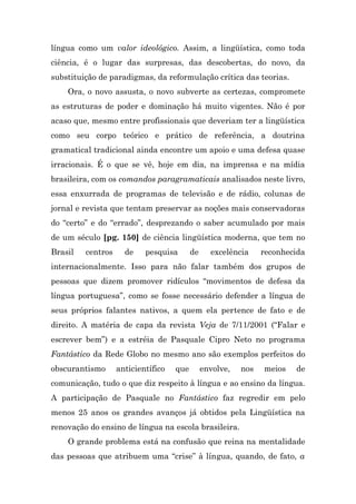 língua como um valor ideológico. Assim, a lingüística, como toda
ciência, é o lugar das surpresas, das descobertas, do novo, da
substituição de paradigmas, da reformulação crítica das teorias.
    Ora, o novo assusta, o novo subverte as certezas, compromete
as estruturas de poder e dominação há muito vigentes. Não é por
acaso que, mesmo entre profissionais que deveriam ter a lingüística
como seu corpo teórico e prático de referência, a doutrina
gramatical tradicional ainda encontre um apoio e uma defesa quase
irracionais. É o que se vê, hoje em dia, na imprensa e na mídia
brasileira, com os comandos paragramaticais analisados neste livro,
essa enxurrada de programas de televisão e de rádio, colunas de
jornal e revista que tentam preservar as noções mais conservadoras
do “certo” e do “errado”, desprezando o saber acumulado por mais
de um século [pg. 150] de ciência lingüística moderna, que tem no
Brasil   centros     de    pesquisa       de     excelência     reconhecida
internacionalmente. Isso para não falar também dos grupos de
pessoas que dizem promover ridículos “movimentos de defesa da
língua portuguesa”, como se fosse necessário defender a língua de
seus próprios falantes nativos, a quem ela pertence de fato e de
direito. A matéria de capa da revista Veja de 7/11/2001 (“Falar e
escrever bem”) e a estréia de Pasquale Cipro Neto no programa
Fantástico da Rede Globo no mesmo ano são exemplos perfeitos do
obscurantismo      anticientífico   que        envolve,   nos   meios   de
comunicação, tudo o que diz respeito à língua e ao ensino da língua.
A participação de Pasquale no Fantástico faz regredir em pelo
menos 25 anos os grandes avanços já obtidos pela Lingüística na
renovação do ensino de língua na escola brasileira.
    O grande problema está na confusão que reina na mentalidade
das pessoas que atribuem uma “crise” à língua, quando, de fato, a
 