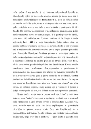 crise existe é na escola, é no sistema educacional brasileiro,
classificado entre os piores do mundo, apesar de nosso país ser o
mais rico e industrializado do Hemisfério Sul, além de ser a décima
economia capitalista do planeta. A língua não está em crise, muito
pelo contrário: nunca em toda a sua história o português foi tão
falado, tão escrito, tão impresso e tão difundido mundo afora pelos
mais diferentes meios de comunicação. E a participação do Brasil,
com seus 170 milhões de falantes nativos, é de longe a mais
relevante [pg. 151] e a mais importante. Crise existe, sim, na
escola pública brasileira, de todos os níveis, desde o pré-primário
até a universidade, sobretudo depois que o duplo governo presidido
por Fernando Henrique Cardoso passou a empregar todos os
esforços possíveis para demolir, sistematicamente, o já cambaleante
e sucateado sistema de ensino público do Brasil (como tem feito,
aliás, com todo o patrimônio público dos brasileiros). É essa escola
arruinada,   com   professores   despreparados    e   pessimamente
remunerados, que não oferece aos alunos as mínimas condições de
letramento necessárias para o pleno exercício da cidadania. Tentar
atribuir as deficiências dos brasileiros no uso mais formal da língua
aos próprios brasileiros que não têm “amor ao idioma” ou, pior
ainda, ao próprio idioma, é não querer ver a realidade, é lançar a
culpa sobre quem, de fato, é a vítima maior deste processo perverso.
    Desse modo, achar que a língua está em “crise” e que para
superar essa “crise” é necessário sustentar a doutrina gramatical
sem submetê-la a uma crítica serena e bem-fundada é, a meu ver,
uma atitude que só pode ter duas explicações: a ignorância
científica (a pessoa nunca ouviu falar de lingüística) ou a
desonestidade intelectual (tendo entrado em contato com a ciência
lingüística, finge que não a conhece) — pior ainda é quando essa
 