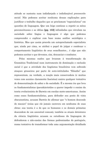 atitude se sustenta num indisfarçado e indisfarçável preconceito
social. Não podemos aceitar nenhuma dessas explicações para
justificar o trabalho daqueles que se proclamam “especialistas” em
questões de linguagem. Que um leigo continue a repetir os mitos
preconceituosos e as idéias [pg. 152] infundadas que circulam na
sociedade   sobre   língua   e   linguagem   é   algo   que   podemos
compreender e explicar com base numa análise sociológica e
histórica. Mas que assim proceda um autoproclamado especialista
que, ainda por cima, se atribui o papel de julgar e condenar o
comportamento lingüístico de seus semelhantes... é algo que não
podemos aceitar e que devemos, sim, denunciar e combater.
    Pelas mesmas razões que levaram à transformação da
Gramática Tradicional num instrumento de dominação e exclusão
social é que a atividade dos lingüistas brasileiros vem sofrendo
ataques grosseiros por parte de auto-intitulados “filósofos” que
representam, na verdade, a reação mais conservadora (e muitas
vezes com acentos claramente fascistas) contra qualquer tentativa
de democratização do saber e da sociedade. É a mesma ira que leva
os fundamentalistas (pseudo)cristãos a querer impedir o ensino da
teoria evolucionista de Darwin em escolas norte-americanas. Assim
como esses fundamentalistas, para defender seu ponto de vista
obscurantista, acusam Darwin de afirmar que “o homem descende
do macaco” (coisa que ele jamais escreveu em nenhuma de suas
obras: sua teoria é a de que os humanos e os demais primatas
descendem de um ancestral comum), também os atuais detratores
da ciência lingüística acusam os estudiosos da linguagem de
defenderem o não-ensino das formas padronizadas do português,
numa tentativa de transformar toda uma argumentação detalhada
 
