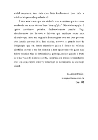 social ocupamos, tem sido uma lição fundamental para toda a
minha vida pessoal e profissional.
     É com este amor que me defendo das acusações que às vezes
recebo de ser autor de um livro “demagógico”. Não é demagogia: é
opção     consciente,   política,    declaradamente   parcial.   Peço
simplesmente aos leitores e leitoras que meditem sobre esta
situação que tanto me angustia: homenagear com um livro pessoas
que jamais poderão lê-lo. Isso explica, decerto, a grande dose de
indignação que em certos momentos passa à frente da reflexão
científica serena e me faz assumir o tom apaixonado de quem não
tolera nenhum tipo de intolerância, principalmente quando é fruto
de uma visão de mundo estreita, inspirada em mitos e superstições
que têm como único objetivo perpetuar os mecanismos de exclusão
social.


                                                      MARCOS BAGNO
                                               mbagno@terra.com.br
                                                             [pg. 12]
 