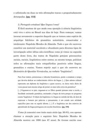 e sofisticada em duas ou três afirmações toscas e propositadamente
deturpadas. [pg. 153]


    2. Português ortodoxo? Que língua é essa?
    É fácil mostrar de que modo essa oposição à ciência lingüística
está viva e ativa no Brasil nos dias de hoje. Para começar, vamos
invocar novamente o espectro daquele que se tornou uma espécie de
arquétipo folclórico do gramático autoritário, conservador e
intolerante: Napoleão Mendes de Almeida. Tudo o que ele escreveu
constitui um material suculento e abundante para diversos tipos de
investigação sobre idéias não-científicas: como já vimos na segunda
parte deste livro, dos textos de Napoleão gotejam preconceitos
sociais, raciais, lingüísticos entre outros; ao mesmo tempo, pululam
neles as afirmações mais estapafúrdias possíveis sobre língua,
gramática e ensino. Vamos repetir aqui o que ele escreveu no
Dicionário de Questões Vernáculas, no verbete “lingüística”:

    Para fixar inúteis, pretensiosas e ridículas bizantinices, perde o estudante o tempo
    que deveria dedicar ao conhecimento efetivo da língua. [...] Que adorno cultural
    representa um diploma de lingüística a quem escreve, ou deixa meia dúzia de
    vezes passar num mesmo artigo de jornal, os mais tolos erros de gramática?
    [...] Enganam-se os pais, enganam-se os filhos quando pensam estar a escola, a
    faculdade ensinando gramática, ensinando a língua da terra porque no programa
    consta 'lingüística'. O objeto da lingüística é a língua no sentido da fala, de dom de
    expressar o homem por palavras o pensamento; é um estudo sem utilidade
    específica para este ou aquele idioma. [...] É a lingüística um dos estorvos do
    aprendizado da língua portuguesa em escolas brasileiras. [pg. 154]

    Como já comentei esse texto mais atrás (pp. 80-81), vou apenas
chamar a atenção para o seguinte fato: Napoleão Mendes de
Almeida morreu em 1998 (aos 87 anos). Se tivesse escrito esse
 