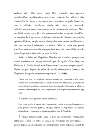 verbete      até   1930,     seria    mais    fácil    entender      sua    postura
anticientífica, analisando-a dentro do contexto das idéias e das
concepções de língua e linguagem que vigoravam naquela época, em
que     a    ciência    lingüística     ainda      não    tinha     se     instalado
definitivamente nos grandes centros de ensino e de pesquisa. Mas,
em 1998, muita água já tinha passado debaixo da ponte científica,
os estudos da linguagem já tinham enfrentado diversas revoluções
epistemológicas, amplamente divulgadas nos meios acadêmicos e
até nas escolas fundamental e média. Não há nada que possa
justificar esse conceito tão mesquinho e tacanho, essa idéia tola de
que a lingüística só estuda os sons da fala...
      Volto a falar de Napoleão Mendes de Almeida porque sua
morte mereceu um artigo assinado por Pasquale Cipro Neto na
Folha de S. Paulo, jornal onde Pasquale é “consultor de português”.
Nesse artigo, depois de falar do estilo rebuscado e barroco de
Napoleão, Pasquale escreveu o seguinte (27/4/1998):

      Talvez por isso, os lingüistas autoproclamados de vanguarda o têm como
      conservador e consideram inútil o estudo de sua obra. Meticuloso, Napoleão era
      essencialmente gramático e como tal deve ser encarado. Muita gente o admira e
      respeita, sobretudo por seu curso de português e latim por correspondência. [pg.
      155]

      E conclui o artigo com estas palavras:

      Uma coisa, porém, é incontestável: quem quiser estudar o português ortodoxo —
      para prestar concurso público, advogar, exercer a magistratura ou carreira
      diplomática — certamente precisará consultar a obra de Napoleão.

      É muito interessante aqui o uso da expressão “português
ortodoxo”. Como se sabe, a noção de ortodoxia foi inventada —
pouco depois da instituição do cristianismo como religião oficial do
 