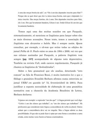 é uma das moças bonita da sala”, ou “Ele é um dos deputados inscrito para falar”?
    Porque não se quer dizer que ela é a única moça bonita, nem que o deputado é o
    único inscrito. Das moças bonitas, ela é uma. Dos deputados inscritos para falar,
    ele é um. Dos que levantaram bandeira, Gilson é um. Então Gilson foi um dos que
    levantaram bandeira.

    Temos aqui uma das muitas ocasiões em que Pasquale,
sistematicamente, só menciona os lingüistas para lançar sobre eles
as mais diversas acusações. Nesse texto, temos a associação de
lingüistas com devaneios e balela. Mas é sempre assim. Quem
consultar, por exemplo, o cd-rom que reúne todas as edições do
jornal Folha de S. Paulo entre os anos de 1994 e 2000, vai ver que
nas colunas assinadas por Pasquale, a palavra lingüista vem
sempre [pg. 157] acompanhada de alguma nota depreciativa.
Também na revista Cult, onde escreve regularmente, Pasquale já
chamou os lingüistas de “deslumbrados”.
    Sobre o fato gramatical que ele analisa, detectando “erro
comum” na fala de Francisco Rossi, é muito instrutivo ler o que o
filólogo e gramático Evanildo Bechara afirmou numa entrevista ao
jornal UERJ em questão (n° 72, fevereiro/abril de 2001). Para
justificar a suposta necessidade de elaboração de uma gramática
normativa com a chancela da Academia Brasileira de Letras,
Bechara declarou:

    Vejamos um exemplo: a expressão “um dos que”. A língua permite que você diga:
    “Carlos é um dos alunos que trabalha”; ou “um dos alunos que trabalham”. Há
    professores que consideram mais lógica a concordância do verbo no plural. Outros
    acham que a concordância deve ser no singular. Mas a língua admite as duas
    possibilidades. O que não se pode fazer é optar por uma forma e considerar a outra
    errada, como muitas vezes fazem as bancas examinadoras.
 