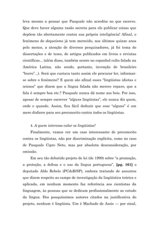 leva mesmo a pensar que Pasquale não acredita no que escreve.
Que deve haver alguma razão secreta para ele publicar coisas que
depõem tão abertamente contra sua própria inteligência! Afinal, o
fenômeno do dequeísmo já tem merecido, nos últimos quinze anos
pelo menos, a atenção de diversos pesquisadores, já foi tema de
dissertações e de teses, de artigos publicados em livros e revistas
científicas... (além disso, também ocorre no espanhol culto falado na
América Latina, não sendo, portanto, invenção de brasileiro
“burro”...). Será que custava tanto assim ele procurar ler, informar-
se sobre o fenômeno? E quem são afinal esses “lingüistas idiotas e
ociosos” que dizem que a língua falada não merece reparo, que a
fala é sempre boa etc.? Pasquale nunca dá nome aos bois. Por isso,
apesar de sempre escrever “alguns lingüistas”, ele nunca diz quem,
onde e quando. Assim, fica fácil deduzir que esse “alguns” é um
mero disfarce para seu preconceito contra todos os lingüistas.


    4. A quem interessa calar os lingüistas?
    Finalmente, vamos ver um caso interessante de preconceito
contra os lingüistas, não por discriminação explícita, como no caso
de Pasquale Cipro Neto, mas por absoluta desconsideração, por
omissão.
    Em seu tão debatido projeto de lei (de 1999) sobre “a promoção,
a proteção, a defesa e o uso da língua portuguesa”, [pg. 161] o
deputado Aldo Rebelo (PCdoB/SP), embora tratando de assuntos
que dizem respeito ao campo de investigação da lingüística teórica e
aplicada, em nenhum momento faz referência aos cientistas da
linguagem, às pessoas que se dedicam profissionalmente ao estudo
da língua. Dos pouquíssimos autores citados na justificativa do
projeto, nenhum é lingüista. Um é Machado de Assis — por sinal,
 