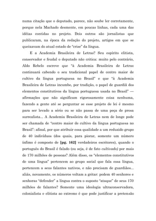numa citação que o deputado, parece, não soube ler corretamente,
porque nela Machado desmente, em poucas linhas, cada uma das
idéias contidas no projeto. Dois outros são jornalistas que
publicaram, na época da redação do projeto, artigos em que se
queixavam do atual estado de “crise” da língua.
    E a Academia Brasileira de Letras? Seu espírito elitista,
conservador e feudal o deputado não critica: muito pelo contrário,
Aldo Rebelo escreve que “à Academia Brasileira de Letras
continuará cabendo o seu tradicional papel de centro maior de
cultivo da língua portuguesa no Brasil” e que “à Academia
Brasileira de Letras incumbe, por tradição, o papel de guardiã dos
elementos constitutivos da língua portuguesa usada no Brasil” —
afirmações que não significam rigorosamente coisa nenhuma,
fazendo a gente até se perguntar se esse projeto de lei é mesmo
para ser levado a sério ou se não passa de uma peça de prosa
surrealista... A Academia Brasileira de Letras nem de longe pode
ser chamada de “centro maior de cultivo da língua portuguesa no
Brasil”: afinal, por que atribuir essa qualidade a um reduzido grupo
de 40 indivíduos (dos quais, para piorar, somente um número
ínfimo é composto de [pg. 162] verdadeiros escritores), quando o
português do Brasil é falado (ou seja, é de fato cultivado) por mais
de 170 milhões de pessoas? Além disso, os “elementos constitutivos
de uma língua” pertencem ao grupo social que fala essa língua,
pertencem a seus falantes nativos, e não precisam de guardiães...
aliás, novamente, os números voltam a gritar: podem 40 senhores e
senhoras “defender” a língua contra o suposto “ataque” de seus 170
milhões de falantes? Somente uma ideologia ultraconservadora,
colonialista e elitista ao extremo é que pode justificar a pretensão
 