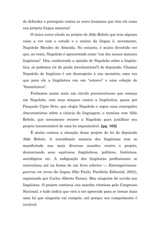 de defender o português contra os seres humanos que têm ele como
sua própria língua materna!
    O único autor citado no projeto de Aldo Rebelo que tem alguma
coisa a ver com o estudo e o ensino da língua é, novamente,
Napoleão Mendes de Almeida. No entanto, é muito divertido ver
que, no texto, Napoleão é apresentado como “um dos nossos maiores
lingüistas”. Ora, conhecendo a opinião de Napoleão sobre a lingüís-
tica, só podemos rir da piada (involuntária?) do deputado. Chamar
Napoleão de lingüista é um desrespeito à sua memória, uma vez
que para ele a lingüística era um “estorvo” e uma coleção de
“bizantinices”.
    Fechamos assim mais um círculo preconceituoso que começa
em Napoleão, com seus ataques contra a lingüística, passa por
Pasquale Cipro Neto, que elogia Napoleão e segue suas concepções
obscurantistas sobre a ciência da linguagem, e termina com Aldo
Rebelo, que novamente recorre a Napoleão para justificar seu
projeto insustentável de uma lei impraticável. [pg. 163]
    É muito curiosa a situação desse projeto de lei do deputado
Aldo Rebelo. A retumbante maioria dos lingüistas tem se
manifestado       nas   mais   diversas   ocasiões   contra   o   projeto,
denunciando seus equívocos lingüísticos, políticos, históricos,
sociológicos etc. A indignação dos lingüistas profissionais se
concretizou até na forma de um livro coletivo — Estrangeirismos:
guerras em torno da língua (São Paulo, Parábola Editorial, 2001),
organizado por Carlos Alberto Faraco. Mas ninguém dá ouvido aos
lingüistas. O projeto continua sua marcha vitoriosa pelo Congresso
Nacional, e tudo indica que virá a ser aprovado para se tornar mais
uma lei que ninguém vai cumprir, até porque seu cumprimento é
inviável.
 