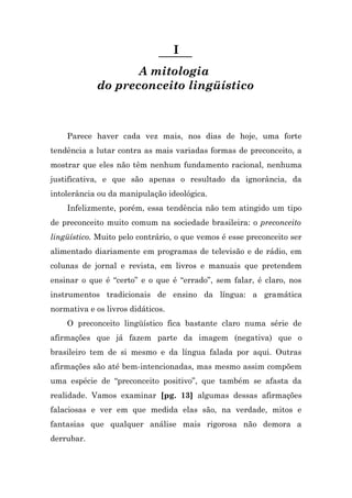 I
                    A mitologia
             do preconceito lingüístico



    Parece haver cada vez mais, nos dias de hoje, uma forte
tendência a lutar contra as mais variadas formas de preconceito, a
mostrar que eles não têm nenhum fundamento racional, nenhuma
justificativa, e que são apenas o resultado da ignorância, da
intolerância ou da manipulação ideológica.
    Infelizmente, porém, essa tendência não tem atingido um tipo
de preconceito muito comum na sociedade brasileira: o preconceito
lingüístico. Muito pelo contrário, o que vemos é esse preconceito ser
alimentado diariamente em programas de televisão e de rádio, em
colunas de jornal e revista, em livros e manuais que pretendem
ensinar o que é “certo” e o que é “errado”, sem falar, é claro, nos
instrumentos tradicionais de ensino da língua: a gramática
normativa e os livros didáticos.
    O preconceito lingüístico fica bastante claro numa série de
afirmações que já fazem parte da imagem (negativa) que o
brasileiro tem de si mesmo e da língua falada por aqui. Outras
afirmações são até bem-intencionadas, mas mesmo assim compõem
uma espécie de “preconceito positivo”, que também se afasta da
realidade. Vamos examinar [pg. 13] algumas dessas afirmações
falaciosas e ver em que medida elas são, na verdade, mitos e
fantasias que qualquer análise mais rigorosa não demora a
derrubar.
 