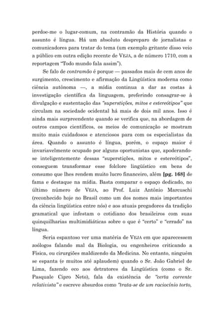 perdoe-me o lugar-comum, na contramão da História quando o
assunto é língua. Há um absoluto despreparo de jornalistas e
comunicadores para tratar do tema (um exemplo gritante disso veio
a público em outra edição recente de VEJA, a de número 1710, com a
reportagem “Todo mundo fala assim”).
    Se falo de contramão é porque — passados mais de cem anos de
surgimento, crescimento e afirmação da Lingüística moderna como
ciência autônoma —, a mídia continua a dar as costas à
investigação científica da linguagem, preferindo consagrar-se à
divulgação e sustentação das “superstições, mitos e estereótipos” que
circulam na sociedade ocidental há mais de dois mil anos. Isso é
ainda mais surpreendente quando se verifica que, na abordagem de
outros campos científicos, os meios de comunicação se mostram
muito mais cuidadosos e atenciosos para com os especialistas da
área. Quando o assunto é língua, porém, o espaço maior é
invariavelmente ocupado por alguns oportunistas que, apoderando-
se inteligentemente dessas “superstições, mitos e estereótipos”,
conseguem transformar esse folclore lingüístico em bens de
consumo que lhes rendem muito lucro financeiro, além [pg. 168] de
fama e destaque na mídia. Basta comparar o espaço dedicado, no
último número de VEJA, ao Prof. Luiz Antônio Marcuschi
(reconhecido hoje no Brasil como um dos nomes mais importantes
da ciência lingüística entre nós) e aos atuais pregadores da tradição
gramatical que infestam o cotidiano dos brasileiros com suas
quinquilharias multimidiáticas sobre o que é “certo” e “errado” na
língua.
    Seria espantoso ver uma matéria de VEJA em que aparecessem
zoólogos falando mal da Biologia, ou engenheiros criticando a
Física, ou cirurgiões maldizendo da Medicina. No entanto, ninguém
se espanta (e muitos até aplaudem) quando o Sr. João Gabriel de
Lima, fazendo eco aos detratores da Lingüística (como o Sr.
Pasquale Cipro Neto), fala da existência de “certa corrente
relativista” e escreve absurdos como “trata-se de um raciocínio torto,
 