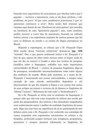 baseado num esquerdismo de meia-pataca, que idealiza tudo o que é
popular — inclusive a ignorância, como se ela fosse atributo, e não
problema, do povo'. O que esses acadêmicos preconizam é que os
ignorantes continuem a sê-lo”. Seria muito fácil retrucar que
estamos aqui diante de um “direitismo de meia-pataca” que acredita
na existência de uma “ignorância popular”, mas, como cientista,
prefiro recorrer a outro tipo de argumento, baseado na reflexão
teórica serena e na experiência conjunta de muitas pessoas que há
anos se dedicam ao estudo e ao ensino da língua portuguesa no
Brasil.
    Segundo a reportagem, as críticas que o Sr. Pasquale Cipro
Neto recebe dessa “corrente relativista” deixam-no [pg. 169]
“irritado”. Ora, o que parece realmente irritar o Sr. Pasquale é o
fato de que, apesar de obter tanto sucesso entre os leigos, nada do
que ele diz ou escreve é levado a sério nos centros de pesquisa
científica sobre a linguagem, sediados nas mais importantes
universidades do Brasil — centros de pesquisa lingüística, diga-se
de passagem, reconhecidos internacionalmente como entre alguns
dos melhores do mundo. Muito pelo contrário, se o nome do Sr.
Pasquale é mencionado nas nossas universidades, é sempre como
exemplo      de   uma   atitude   anticientífica   dogmática   e     até
obscurantista no que diz respeito à língua e seu ensino (em vários
de seus artigos em jornais e revistas ele já chamou os lingüistas de
“idiotas”,”ociosos”, “defensores do vale-tudo” e “deslumbrados”).
    Se o Sr. Pasquale se irrita com os cientistas da linguagem, é
porque sabe que não tem como responder às críticas que recebe por
parte dos pesquisadores, dos teóricos e dos educadores empenhados
num conhecimento maior e melhor da realidade lingüística do nosso
país. Digo isso com base na experiência de já ter participado de três
debates junto com o Sr. Pasquale e ter conhecido sua estratégia de
nunca responder com argumentos consistentes às críticas a ele
dirigidas, preferindo sempre retrucar com arrogância, prepotência,
grosserias    e   ataques   pessoais   (chamando   os   lingüistas   de
 