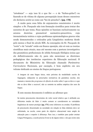 “ortodoxos” — seja isso lá o que for — e de “bichos-grilos”) ou
fazendo-se de vítima de alguma perseguição (num desses encontros
ele declarou sentir-se como um “boi de piranha”). [pg. 170]
    A razão para essa falta de argumentos consistentes é muito
simples: o Sr. Pasquale não tem formação científica para tratar dos
assuntos de que trata. Suas opiniões se baseiam exclusivamente na
arcaica       doutrina      gramatical         normativo-prescritiva,           cuja
inconsistência teórica e cujos problemas epistemológicos graves vêm
sendo demonstrados e criticados pela Lingüística moderna desde
pelo menos o final do século XIX. As concepções do Sr. Pasquale de
“certo” e de “errado” estão em franca oposição, não só com as teorias
científicas mais atuais, mas até mesmo com a postura investigativa
dos gramáticos profissionais de sólida formação filológica (coisa que
ele definitivamente não é), para não mencionar as diretrizes
pedagógicas das instâncias superiores da Educação nacional. O
documento do Ministério da Educação chamado Parâmetros
Curriculares Nacionais, por exemplo, é bem explícito em seu
volume dedicado ao ensino da língua portuguesa:

    A imagem de uma língua única, mais próxima da modalidade escrita da
    linguagem, subjacente às prescrições normativas da gramática escolar, dos
    manuais e mesmo dos programas de difusão da mídia sobre 'o que se deve e o que
    não se deve falar e escrever', não se sustenta na análise empírica dos usos da
    língua.

    E este mesmo documento é enfático ao afirmar que:

    há muitos preconceitos decorrentes do valor social relativo que é atribuído aos
    diferentes modos de falar: é muito comum se considerarem as variedades
    lingüísticas de menor prestígio [pg. 171] como inferiores ou erradas. O problema
    do preconceito disseminado na sociedade em relação às falas dialetais deve ser
    enfrentado, na escola, como parte do objetivo educacional mais amplo de
    educação para o respeito à diferença. Para isso, e também para poder ensinar
    Língua Portuguesa, a escola precisa livrar-se de alguns mitos: o de que existe uma
 
