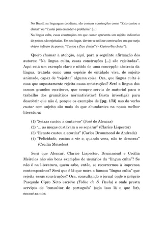 No Brasil, na linguagem cotidiana, são comuns construções como “Zico custou a
    chutar” ou “Custei para entender o problema” [...]
    Na língua culta, essas construções em que custar apresenta um sujeito indicativo
    de pessoa são rejeitadas. Em seu lugar, devem-se utilizar construções em que surja
    objeto indireto de pessoa: “Custou a Zico chutar” (= Custou-lhe chutar”).

    Quero chamar a atenção, aqui, para a seguinte afirmação dos
autores: “Na língua culta, essas construções [...] são rejeitadas”.
Aqui está um exemplo claro e nítido de uma concepção abstrata da
língua, tratada como uma espécie de entidade viva, de sujeito
animado, capaz de “rejeitar” alguma coisa. Ora, que língua culta é
essa que supostamente rejeita essas construções? Será a língua dos
nossos grandes escritores, que sempre serviu de material para o
trabalho dos gramáticos normativistas? Basta investigar para
descobrir que não é, porque os exemplos de [pg. 173] uso do verbo
custar com sujeito são mais do que abundantes na nossa melhor
literatura:

    (1) “Seixas custou a conter-se” (José de Alencar)
    (2) “... as moças custavam a se separar” (Clarice Lispector)
    (3) “Renato custou a acordar” (Carlos Drummond de Andrade)
    (4) “Felicidade, custas a vir e, quando vens, não te demoras”
         (Cecília Meireles)

    Será que Alencar, Clarice Lispector, Drummond e Cecília
Meireles não são bons exemplos de usuários da “língua culta”? Se
não é na literatura, quem sabe, então, se recorrermos à imprensa
contemporânea? Será que é lá que mora a famosa “língua culta” que
rejeita essas construções? Ora, consultando o jornal onde o próprio
Pasquale Cipro Neto escreve (Folha de S. Paulo) e onde presta
serviços de “consultor de português” (seja isso lá o que for),
encontramos:
 