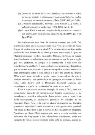 (5) Quem foi ao show de Maria Bethânia, anteontem à noite,
        depois de assistir o sóbrio concerto de João Gilberto, custou
        a crer que estivesse na mesma cidade (22/6/1998, pp. 5-10).
    (6) O técnico colombiano, Hernán Darío Gómez, [...] custou a
        admitir a superioridade rival (16/6/ 1998, pp. 4-14).
    (7) O nome Kubitschek era complicado de pronunciar, custou a
        ser assimilado pela fonética eleitoral (21/11/1997, pp. 4-3).
        [pg. 174]

    Se lembrarmos que José de Alencar morreu em 1877, fica
muitíssimo claro que essa construção está viva e presente na nossa
língua há muito mais de um século! Os autores da gramática estão
proferindo uma inverdade ao dizer que essa construção é típica do
“Brasil quotidiano”. Os Srs. Pasquale e Ulisses, em vez de se curvar
à realidade concreta dos fatos, tentam nos convencer de que a opção
que eles preferem, só porque é a tradicional, é que deve ser
considerada “a melhor”. É uma atitude essencialmente dogmática,
que se recusa a empreender a pesquisa empírica mínima necessária
para afirmações sobre o que existe e o que não existe na língua.
Além disso, essa atitude é ainda mais conservadora do que a
posição assumida por gramáticos de gerações anteriores à deles,
como Celso Pedro Luft e Domingos Paschoal Cegalla, que
reconhecem a vitória da construção “eu custo a crer que”...
    Esse é apenas um pequeno exemplo de como é fácil, para um
pesquisador munido de instrumental teórico consistente e de
metodologia científica adequada, desautorizar uma a uma, e de
modo convincente, as afirmações presentes no trabalho do Sr.
Pasquale Cipro Neto e de outros atuais defensores da doutrina
gramatical tradicional mais normativa e mais prescritiva possível.
Por causa de tudo isso é que a estréia do Sr. Pasquale no programa
Fantástico da Rede Globo representa, para a grande maioria dos
cientistas da linguagem e dos educadores conscientes, mais um
exemplo de como o nosso trabalho ainda está no começo, apesar de
 