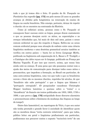 tudo o que já temos dito e feito. O quadro do Sr. Pasquale no
Fantástico faz regredir [pg. 175] em pelo menos 25 anos os grandes
avanços já obtidos pela Lingüística na renovação do ensino de
língua na escola brasileira. Não consigo, portanto, deixar de repetir
o chavão: ele se encontra na contramão da História.
    Como já enfatizei acima, pessoas como o Sr. Pasquale só
conseguem fazer sucesso entre os leigos, porque dizem exatamente
o que as pessoas desejam ouvir: os mitos, as superstições e as
crenças infundadas que, há mais de dois mil anos, guiam o senso
comum ocidental no que diz respeito à língua. Refiro-me ao senso
comum ocidental porque essa situação de embate entre uma ciência
lingüística moderna e uma doutrina gramatical arcaica também se
verifica em outros países — basta ler os livros Language Myths,
publicado na Inglaterra sob organização de L. Bauer e P. Trudgill, e
o Catalogue des idées reçues sur le langage, publicado na França por
Marina Yaguello. É por isso que escrevi, acima, que nossa luta
ainda está no começo. É uma pena que não possamos contar com a
ajuda dos meios de comunicação para dissipar todos esses mitos e
preconceitos, que impedem a formação, no Brasil em particular, de
uma auto-estima lingüística, uma vez que tudo o que os brasileiros
ouvem e lêem são os mesmos chavões, repetidos há séculos, de que
“brasileiro não sabe português” e que a língua que falamos é
“português estropiado”. (O pesquisador canadense Christophe
Hopper localizou lamúrias e queixas sobre a “ruína” e a
“decadência” do francês em textos publicados em 1933, 1905, 1730 e
1689, o que prova a [pg. 176] antiguidade desse discurso alarmista
e preconceituoso sobre o fenômeno da mudança das línguas ao longo
do tempo!)
    Outro fato lamentável, na reportagem de VEJA, é que seu autor
não tenha prestado o grande favor à sociedade de identificar quem
são os membros dessa “certa corrente relativista”, para que todos,
público leitor em geral e lingüistas profissionais em particular,
pudéssemos nos precaver contra o suposto “raciocínio torto” de um
 