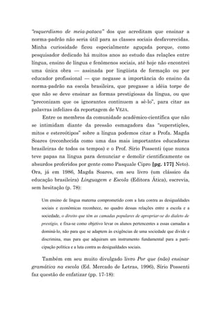 “esquerdismo de meia-pataca” dos que acreditam que ensinar a
norma-padrão não seria útil para as classes sociais desfavorecidas.
Minha curiosidade ficou especialmente aguçada porque, como
pesquisador dedicado há muitos anos ao estudo das relações entre
língua, ensino de língua e fenômenos sociais, até hoje não encontrei
uma única obra — assinada por lingüista de formação ou por
educador profissional — que negasse a importância do ensino da
norma-padrão na escola brasileira, que pregasse a idéia torpe de
que não se deve ensinar as formas prestigiosas da língua, ou que
“preconizam que os ignorantes continuem a sê-lo”, para citar as
palavras infelizes da reportagem de VEJA.
    Entre os membros da comunidade acadêmico-científica que não
se intimidam diante da pressão esmagadora das “superstições,
mitos e estereótipos” sobre a língua podemos citar a Profa. Magda
Soares (reconhecida como uma das mais importantes educadoras
brasileiras de todos os tempos) e o Prof. Sírio Possenti (que nunca
teve papas na língua para denunciar e demolir cientificamente os
absurdos proferidos por gente como Pasquale Cipro [pg. 177] Neto).
Ora, já em 1986, Magda Soares, em seu livro (um clássico da
educação brasileira) Linguagem e Escola (Editora Ática), escrevia,
sem hesitação (p. 78):

    Um ensino de língua materna comprometido com a luta contra as desigualdades
    sociais e econômicas reconhece, no quadro dessas relações entre a escola e a
    sociedade, o direito que têm as camadas populares de apropriar-se do dialeto de
    prestígio, e fixa-se como objetivo levar os alunos pertencentes a essas camadas a
    dominá-lo, não para que se adaptem às exigências de uma sociedade que divide e
    discrimina, mas para que adquiram um instrumento fundamental para a parti-
    cipação política e a luta contra as desigualdades sociais.

    Também em seu muito divulgado livro Por que (não) ensinar
gramática na escola (Ed. Mercado de Letras, 1996), Sírio Possenti
faz questão de enfatizar (pp. 17-18):
 