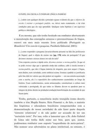 O PAPEL DA ESCOLA É ENSINAR LÍNGUA PADRÃO

    [...] adoto sem qualquer dúvida o princípio (quase evidente) de que o objetivo da
    escola é ensinar o português padrão, ou, talvez mais exatamente, o de criar
    condições para que ele seja aprendido. Qualquer outra hipótese é um equívoco
    político e ideológico.

    E eu mesmo, que não tenho hesitado em combater abertamente
a manutenção das concepções arcaicas e preconceituosas de língua,
escrevi em meu mais recente livro publicado (Português ou
Brasileiro? Um convite à pesquisa, Parábola Editorial, 2001):

    [...] como responder a pergunta (invariavelmente presente na fala dos professores
    de língua): qual o objeto de ensino nas [pg. 178] aulas de português? O que
    devemos ensinar a nossos alunos em sala de aula?
    Uma resposta concisa e rápida seria: devemos ensinar a norma-padrão. Já que só
    se pode ensinar algo que o aprendiz ainda não conhece, cabe à escola ensinar a
    norma-padrão, que não é língua materna de ninguém, que nem sequer é língua,
    nem dialeto, nem variedade, como enfatizei acima. Ensinar o padrão se justificaria
    pelo fato dele ter valores que não podem ser negados — em sua estreita associação
    com a escrita, ele é o repositório dos conhecimentos acumulados ao longo da
    história. Esses conhecimentos, assim armazenados, constituiriam a cultura mais
    valorizada e prestigiada, de que todos os falantes devem se apoderar para se
    integrar de pleno direito na produção/condução/transformação da sociedade de que
    fazem parte.

    Tenho, portanto, a consciência muito tranqüila (como decerto
também a têm Magda Soares, Sírio Possenti e, de fato, a maioria
dos lingüistas e educadores brasileiros comprometidos com a
democratização de nossa sociedade) de não fazer parte daquela
“corrente relativista” e de não poder ser acusado de ter um
“raciocínio torto”. Por isso, volto a lamentar que o Sr. João Gabriel
de Lima não tenha dado nome aos bois, para que, juntos,
pudéssemos combater esse suposto “esquerdismo de meia-pataca”.
Não nomear seus adversários no plano intelectual, no entanto, é
 