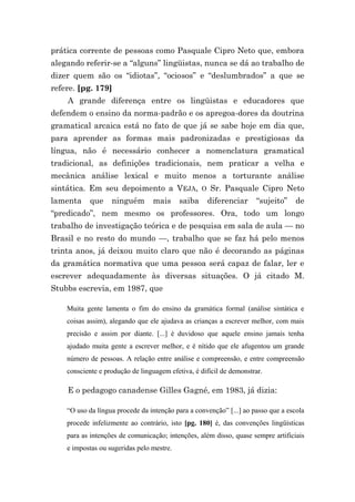 prática corrente de pessoas como Pasquale Cipro Neto que, embora
alegando referir-se a “alguns” lingüistas, nunca se dá ao trabalho de
dizer quem são os “idiotas”, “ociosos” e “deslumbrados” a que se
refere. [pg. 179]
    A grande diferença entre os lingüistas e educadores que
defendem o ensino da norma-padrão e os apregoa-dores da doutrina
gramatical arcaica está no fato de que já se sabe hoje em dia que,
para aprender as formas mais padronizadas e prestigiosas da
língua, não é necessário conhecer a nomenclatura gramatical
tradicional, as definições tradicionais, nem praticar a velha e
mecânica análise lexical e muito menos a torturante análise
sintática. Em seu depoimento a VEJA, O Sr. Pasquale Cipro Neto
lamenta     que    ninguém       mais      saiba    diferenciar      “sujeito”     de
“predicado”, nem mesmo os professores. Ora, todo um longo
trabalho de investigação teórica e de pesquisa em sala de aula — no
Brasil e no resto do mundo —, trabalho que se faz há pelo menos
trinta anos, já deixou muito claro que não é decorando as páginas
da gramática normativa que uma pessoa será capaz de falar, ler e
escrever adequadamente às diversas situações. O já citado M.
Stubbs escrevia, em 1987, que

    Muita gente lamenta o fim do ensino da gramática formal (análise sintática e
    coisas assim), alegando que ele ajudava as crianças a escrever melhor, com mais
    precisão e assim por diante. [...] é duvidoso que aquele ensino jamais tenha
    ajudado muita gente a escrever melhor, e é nítido que ele afugentou um grande
    número de pessoas. A relação entre análise e compreensão, e entre compreensão
    consciente e produção de linguagem efetiva, é difícil de demonstrar.

    E o pedagogo canadense Gilles Gagné, em 1983, já dizia:

    “O uso da língua procede da intenção para a convenção” [...] ao passo que a escola
    procede infelizmente ao contrário, isto [pg. 180] é, das convenções lingüísticas
    para as intenções de comunicação; intenções, além disso, quase sempre artificiais
    e impostas ou sugeridas pelo mestre.
 